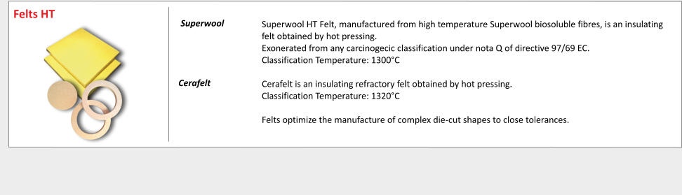 Superwool HT Felt, manufactured from high temperature Superwool biosoluble fibres, is an insulating felt obtained by hot pressing. Exonerated from any carcinogecic classification under nota Q of directive 97/69 EC. Classification Temperature: 1300C  Cerafelt is an insulating refractory felt obtained by hot pressing. Classification Temperature: 1320C  Felts optimize the manufacture of complex die-cut shapes to close tolerances.          	 	     Superwool 	    Cerafelt	   Felts HT
